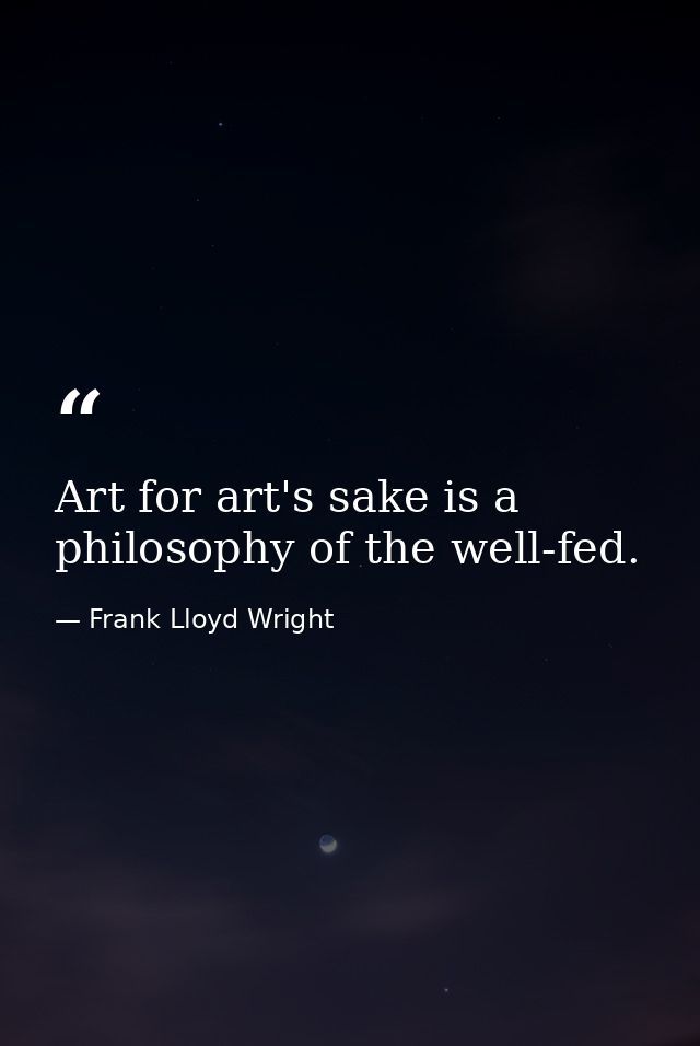 Art for art's sake is a philosophy of the well-fed. — Frank Lloyd Wright