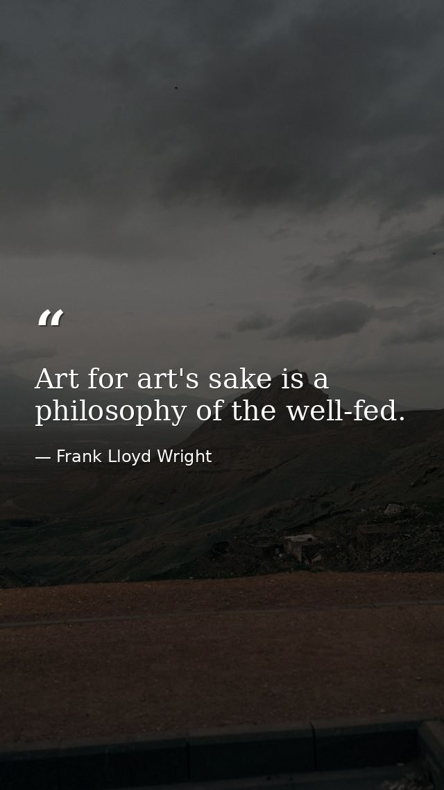 Art for art's sake is a philosophy of the well-fed. — Frank Lloyd Wright