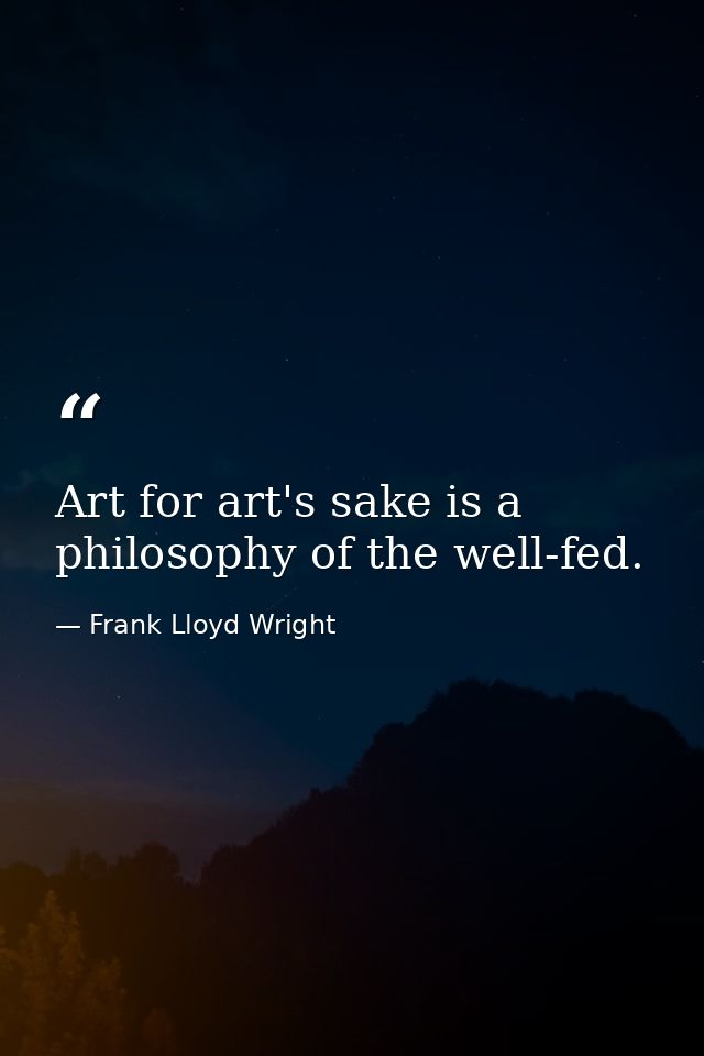 Art for art's sake is a philosophy of the well-fed. — Frank Lloyd Wright