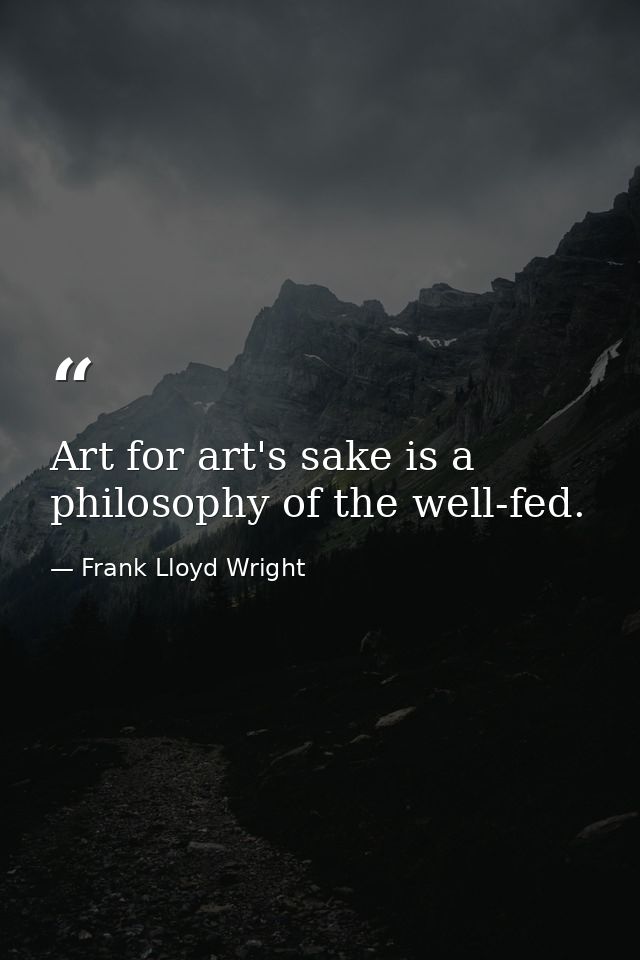 Art for art's sake is a philosophy of the well-fed. — Frank Lloyd Wright