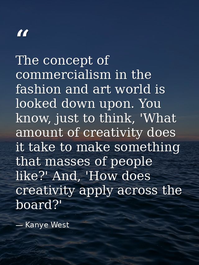 The concept of commercialism in the fashion and art world is looked down upon. You know, just to think, 'What amount of  — Kanye West