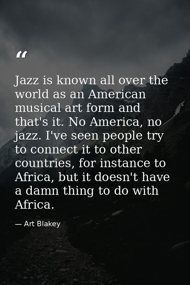 Jazz is known all over the world as an American musical art form and that's it. No America, no jazz. I've seen people tr — Art Blakey