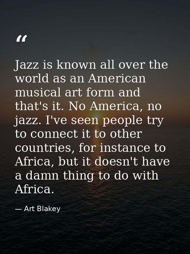 Jazz is known all over the world as an American musical art form and that's it. No America, no jazz. I've seen people tr — Art Blakey