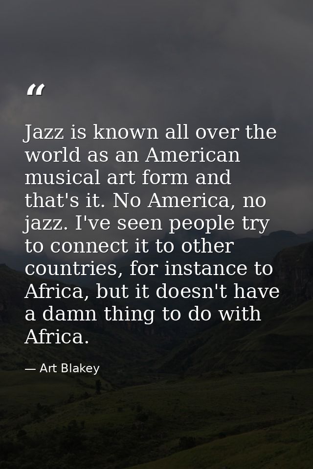 Jazz is known all over the world as an American musical art form and that's it. No America, no jazz. I've seen people tr — Art Blakey