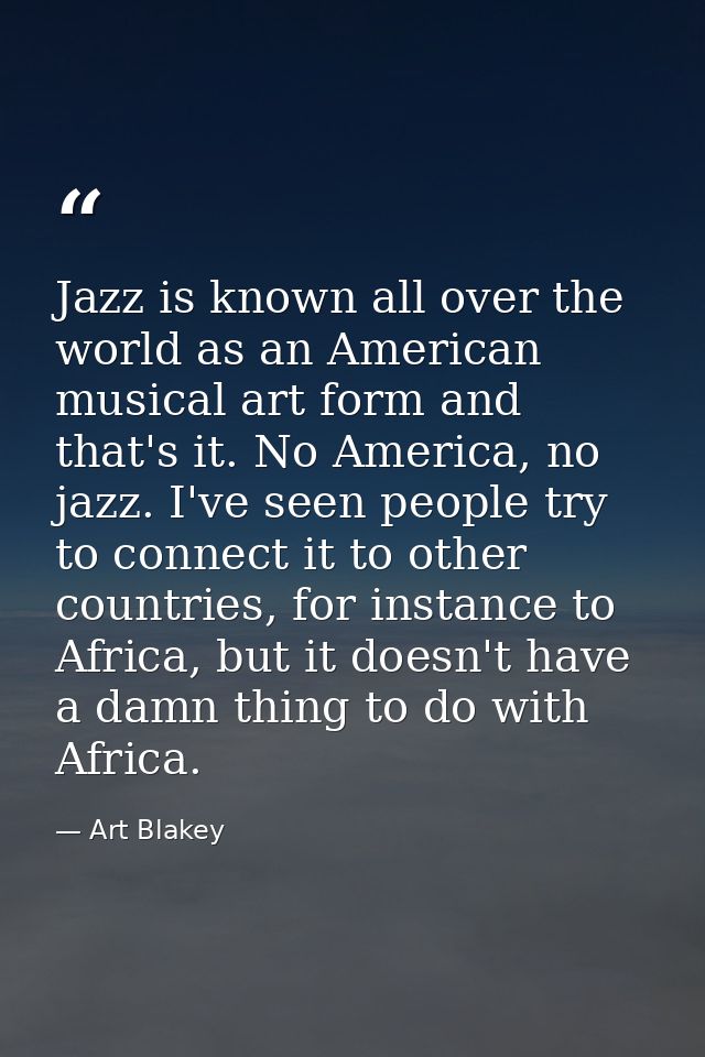 Jazz is known all over the world as an American musical art form and that's it. No America, no jazz. I've seen people tr — Art Blakey