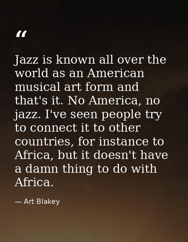 Jazz is known all over the world as an American musical art form and that's it. No America, no jazz. I've seen people tr — Art Blakey