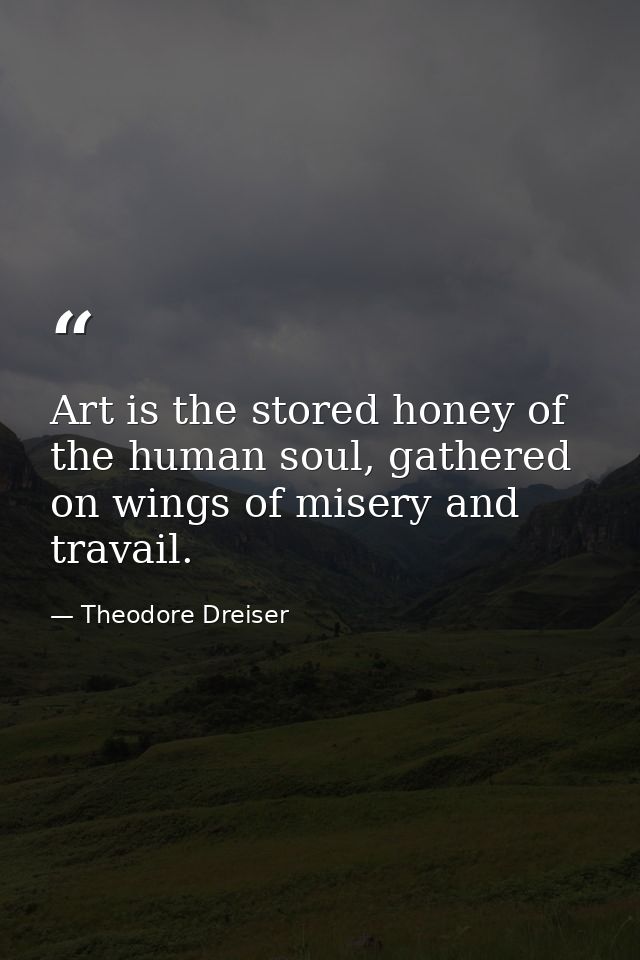 Art is the stored honey of the human soul, gathered on wings of misery and travail. — Theodore Dreiser