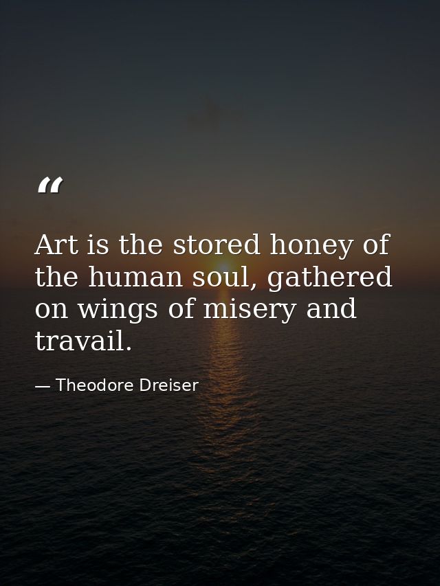 Art is the stored honey of the human soul, gathered on wings of misery and travail. — Theodore Dreiser