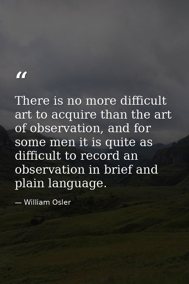 There is no more difficult art to acquire than the art of observation, and for some men it is quite as difficult to reco — William Osler