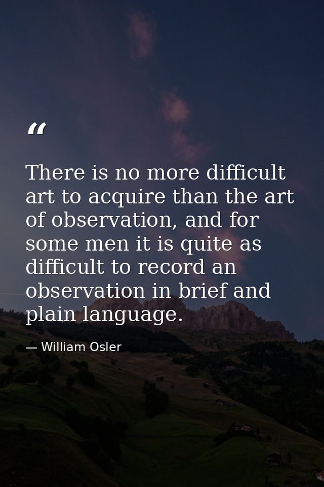 There is no more difficult art to acquire than the art of observation, and for some men it is quite as difficult to reco — William Osler