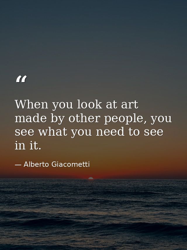 When you look at art made by other people, you see what you need to see in it. — Alberto Giacometti