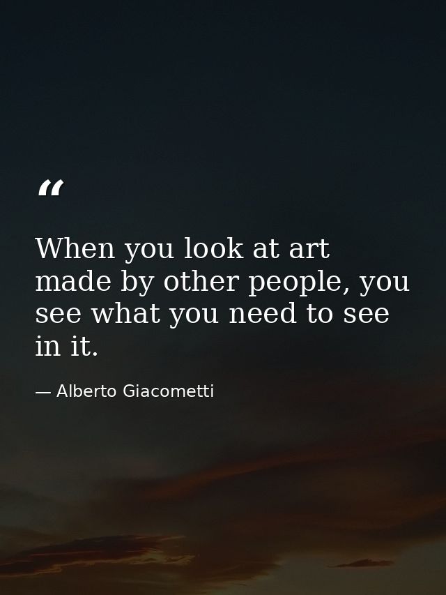 When you look at art made by other people, you see what you need to see in it. — Alberto Giacometti