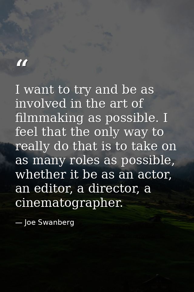 I want to try and be as involved in the art of filmmaking as possible. I feel that the only way to really do that is to  — Joe Swanberg
