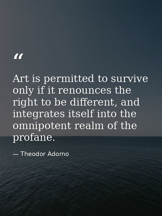 Art is permitted to survive only if it renounces the right to be different, and integrates itself into the omnipotent re — Theodor Adorno