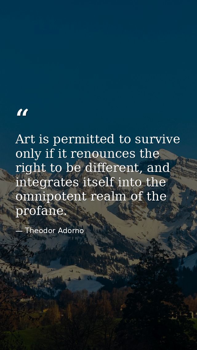 Art is permitted to survive only if it renounces the right to be different, and integrates itself into the omnipotent re — Theodor Adorno