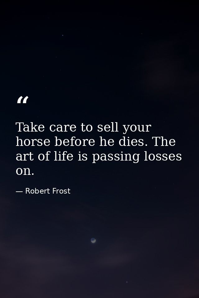 Take care to sell your horse before he dies. The art of life is passing losses on. — Robert Frost