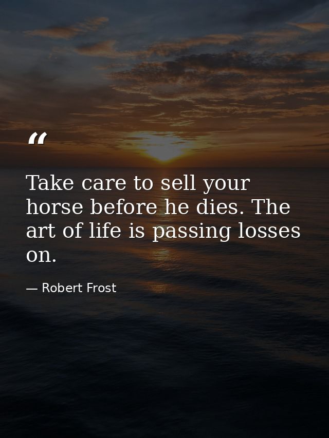 Take care to sell your horse before he dies. The art of life is passing losses on. — Robert Frost