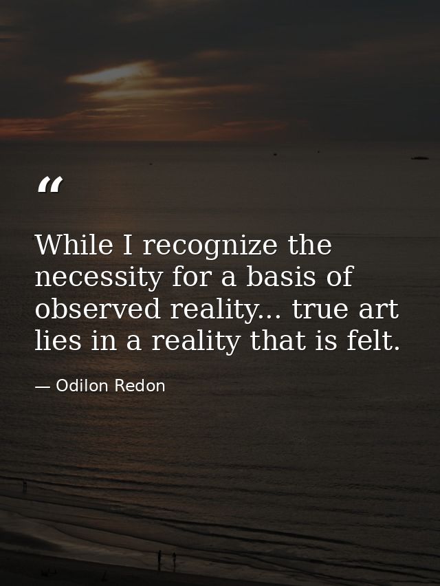 While I recognize the necessity for a basis of observed reality... true art lies in a reality that is felt. — Odilon Redon