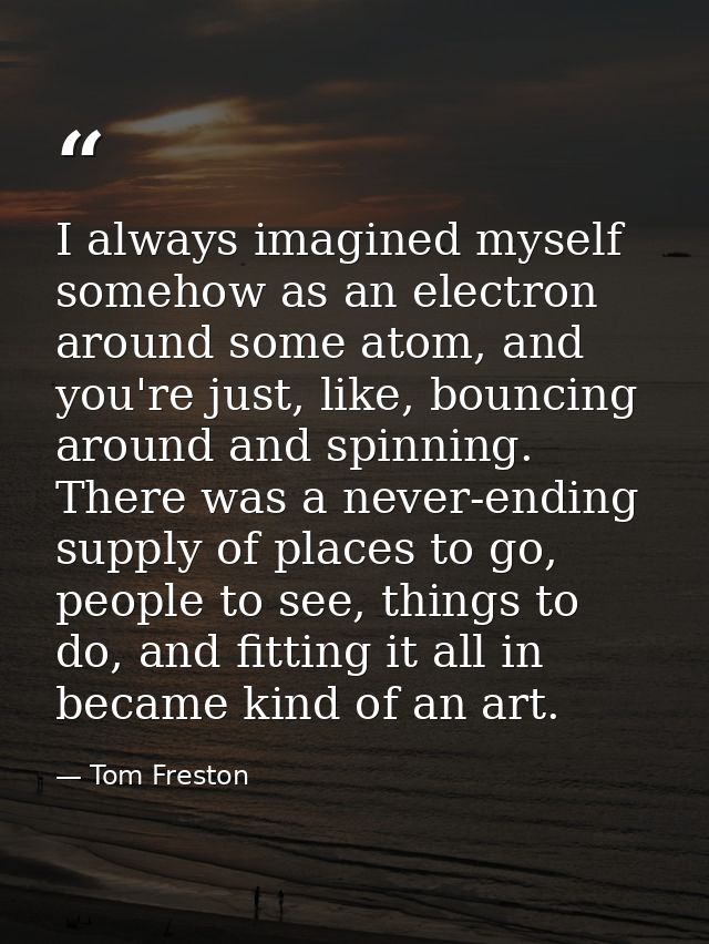 I always imagined myself somehow as an electron around some atom, and you're just, like, bouncing around and spinning. T — Tom Freston