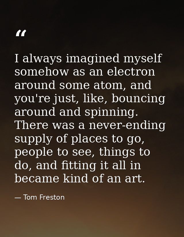 I always imagined myself somehow as an electron around some atom, and you're just, like, bouncing around and spinning. T — Tom Freston