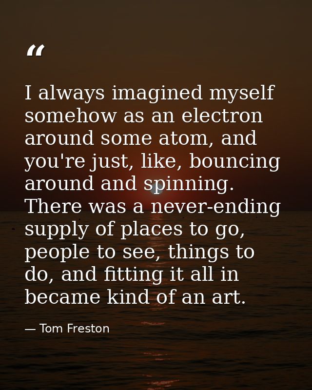 I always imagined myself somehow as an electron around some atom, and you're just, like, bouncing around and spinning. T — Tom Freston