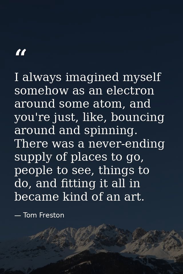 I always imagined myself somehow as an electron around some atom, and you're just, like, bouncing around and spinning. T — Tom Freston
