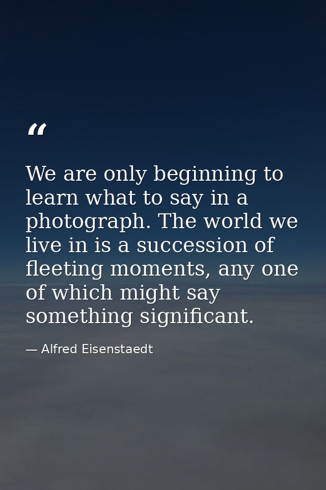 We are only beginning to learn what to say in a photograph. The world we live in is a succession of fleeting moments, an — Alfred Eisenstaedt