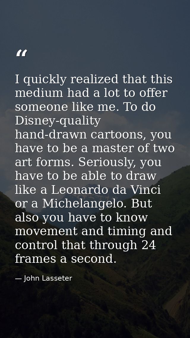 I quickly realized that this medium had a lot to offer someone like me. To do Disney-quality hand-drawn cartoons, you ha — John Lasseter