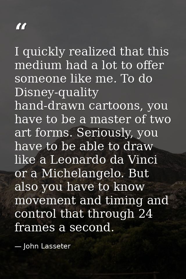 I quickly realized that this medium had a lot to offer someone like me. To do Disney-quality hand-drawn cartoons, you ha — John Lasseter