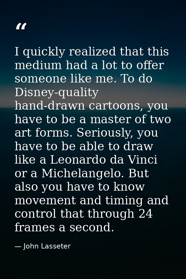 I quickly realized that this medium had a lot to offer someone like me. To do Disney-quality hand-drawn cartoons, you ha — John Lasseter