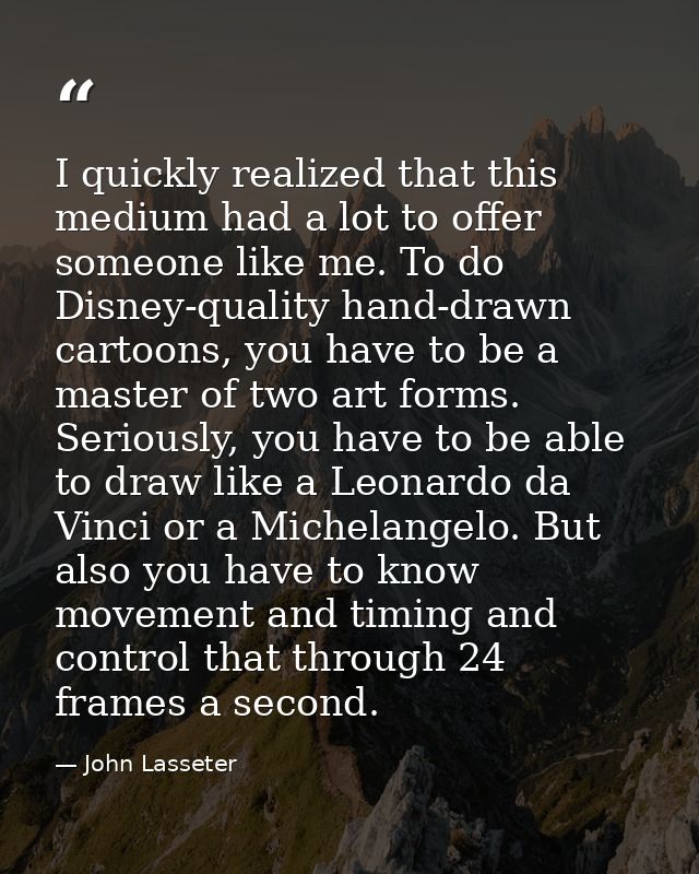 I quickly realized that this medium had a lot to offer someone like me. To do Disney-quality hand-drawn cartoons, you ha — John Lasseter