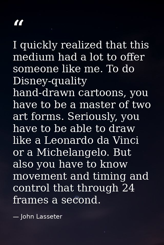 I quickly realized that this medium had a lot to offer someone like me. To do Disney-quality hand-drawn cartoons, you ha — John Lasseter