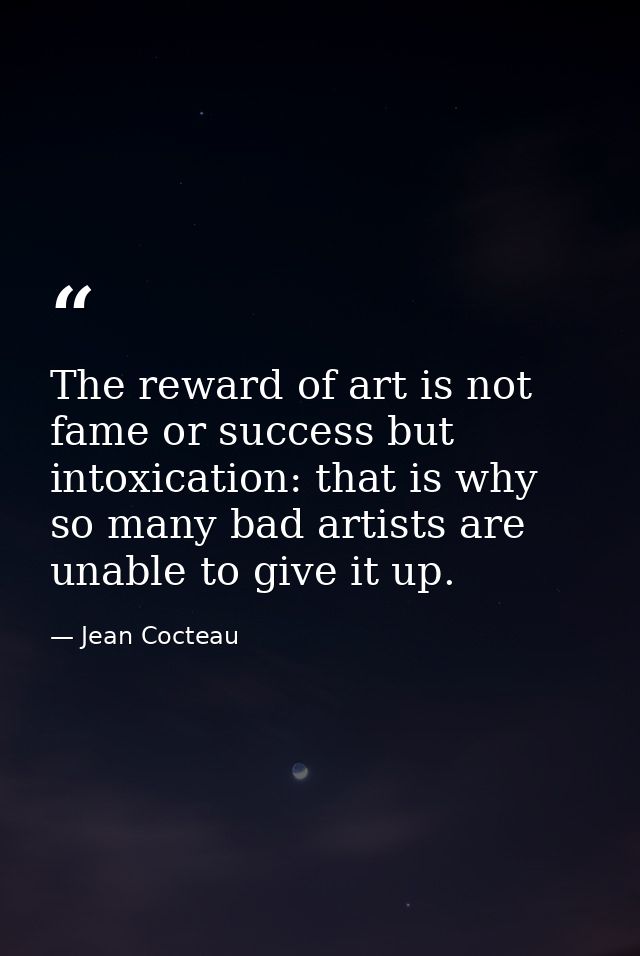 The reward of art is not fame or success but intoxication: that is why so many bad artists are unable to give it up. — Jean Cocteau