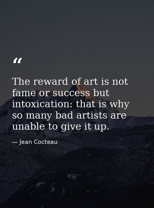 The reward of art is not fame or success but intoxication: that is why so many bad artists are unable to give it up. — Jean Cocteau