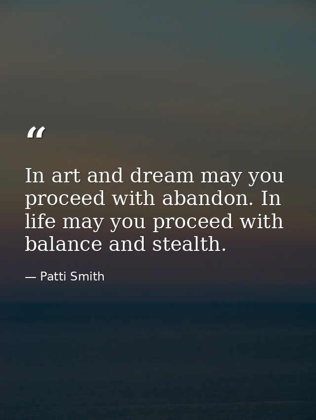 In art and dream may you proceed with abandon. In life may you proceed with balance and stealth. — Patti Smith