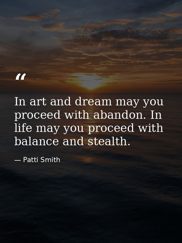 In art and dream may you proceed with abandon. In life may you proceed with balance and stealth. — Patti Smith