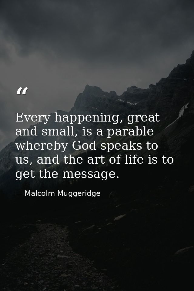 Every happening, great and small, is a parable whereby God speaks to us, and the art of life is to get the message. — Malcolm Muggeridge