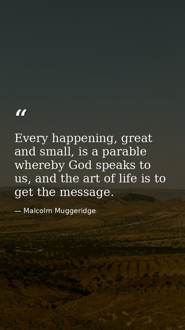 Every happening, great and small, is a parable whereby God speaks to us, and the art of life is to get the message. — Malcolm Muggeridge