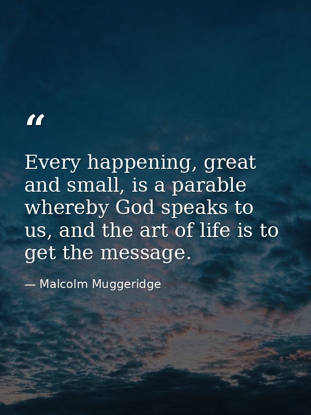 Every happening, great and small, is a parable whereby God speaks to us, and the art of life is to get the message. — Malcolm Muggeridge