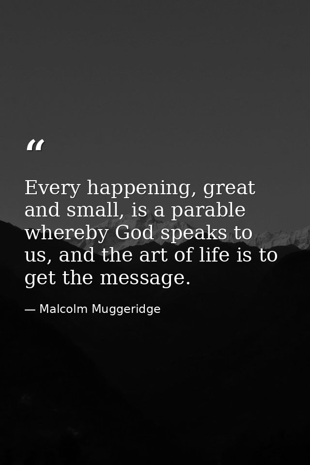 Every happening, great and small, is a parable whereby God speaks to us, and the art of life is to get the message. — Malcolm Muggeridge