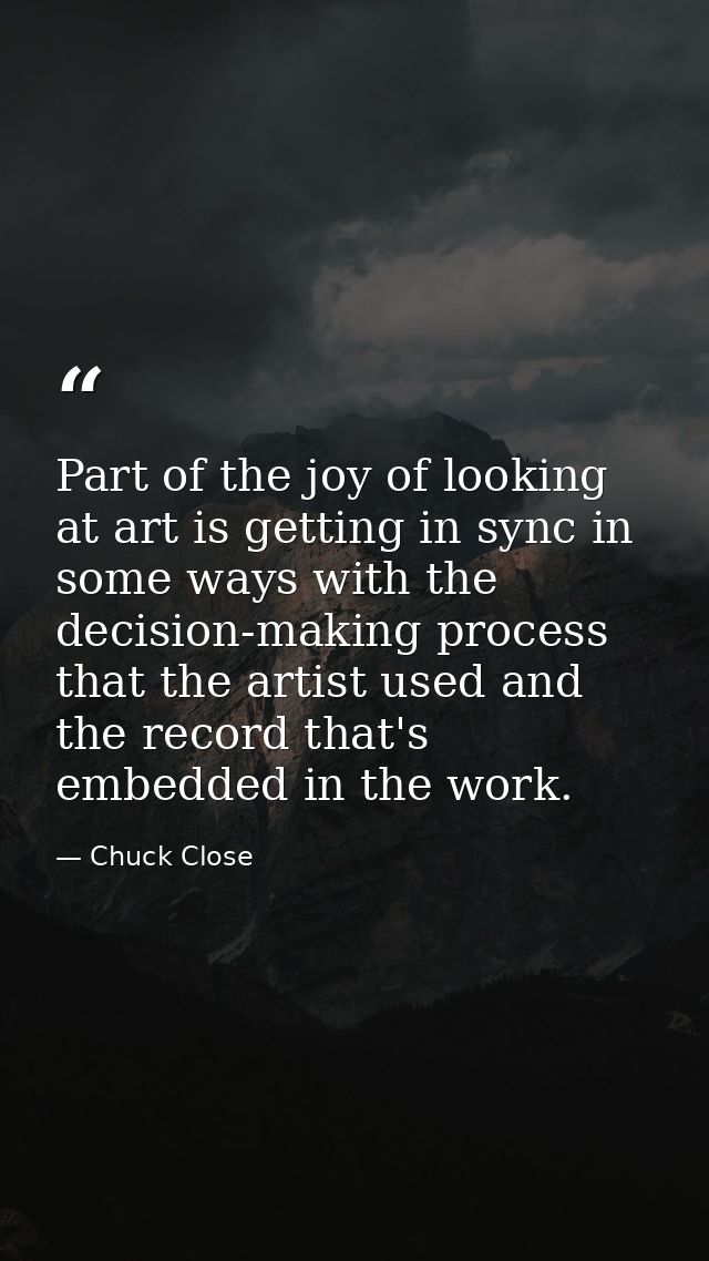 Part of the joy of looking at art is getting in sync in some ways with the decision-making process that the artist used  — Chuck Close