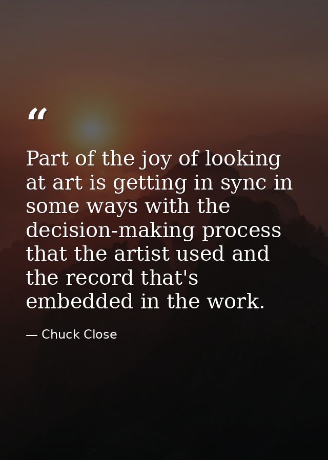Part of the joy of looking at art is getting in sync in some ways with the decision-making process that the artist used  — Chuck Close