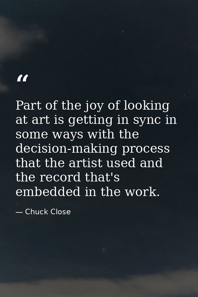 Part of the joy of looking at art is getting in sync in some ways with the decision-making process that the artist used  — Chuck Close