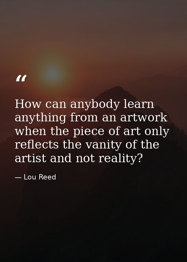 How can anybody learn anything from an artwork when the piece of art only reflects the vanity of the artist and not real — Lou Reed