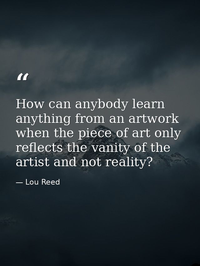 How can anybody learn anything from an artwork when the piece of art only reflects the vanity of the artist and not real — Lou Reed