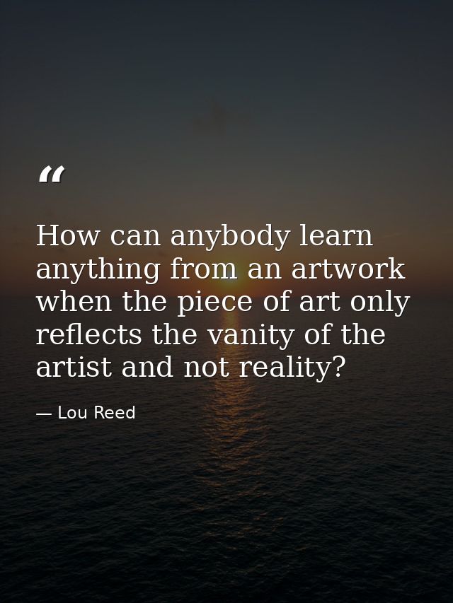 How can anybody learn anything from an artwork when the piece of art only reflects the vanity of the artist and not real — Lou Reed