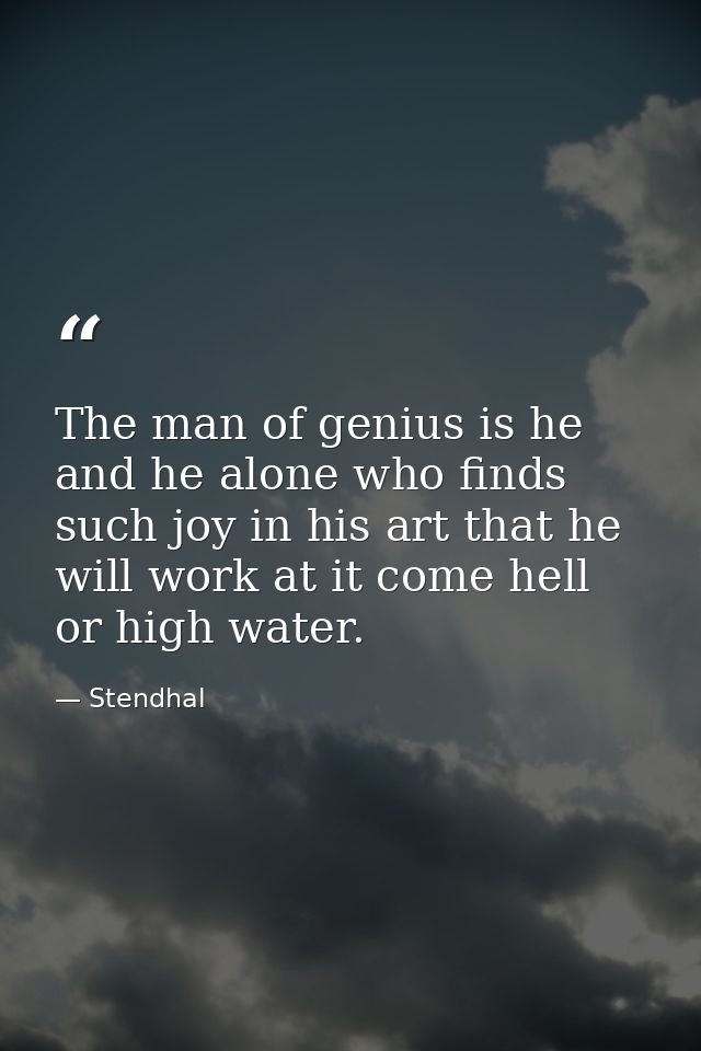 The man of genius is he and he alone who finds such joy in his art that he will work at it come hell or high water. — Stendhal