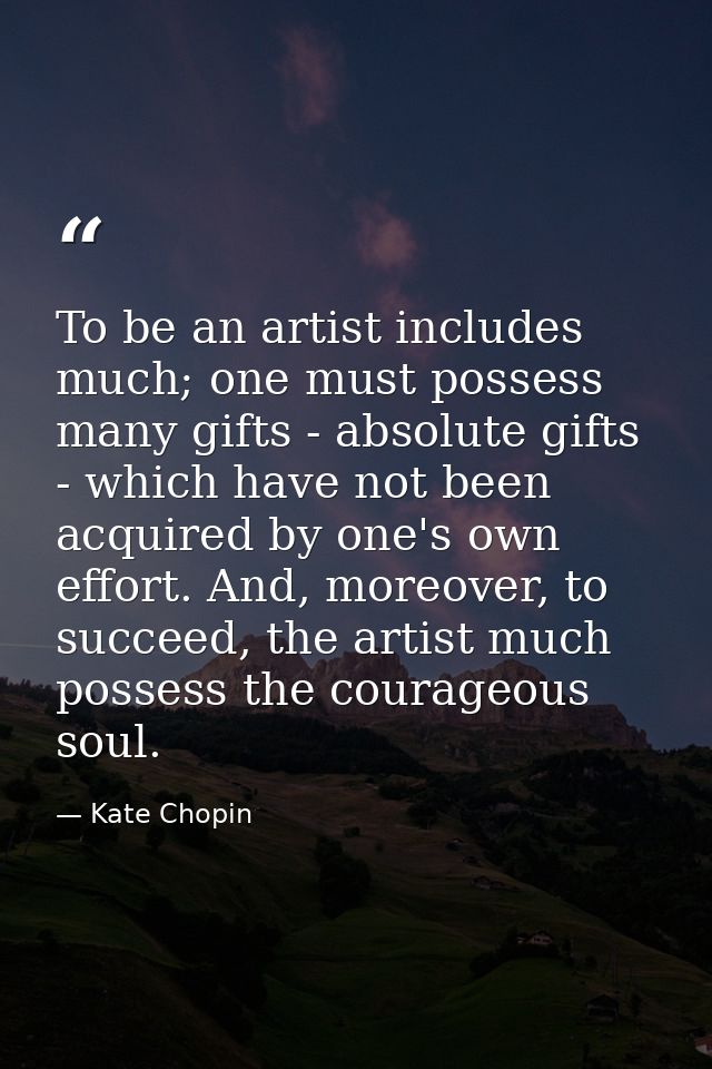 To be an artist includes much; one must possess many gifts - absolute gifts - which have not been acquired by one's own  — Kate Chopin