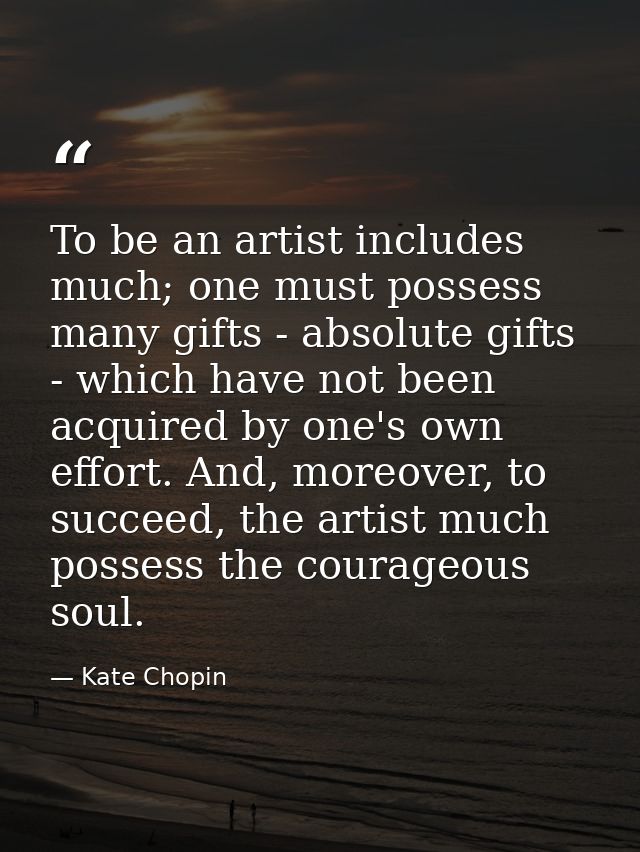 To be an artist includes much; one must possess many gifts - absolute gifts - which have not been acquired by one's own  — Kate Chopin