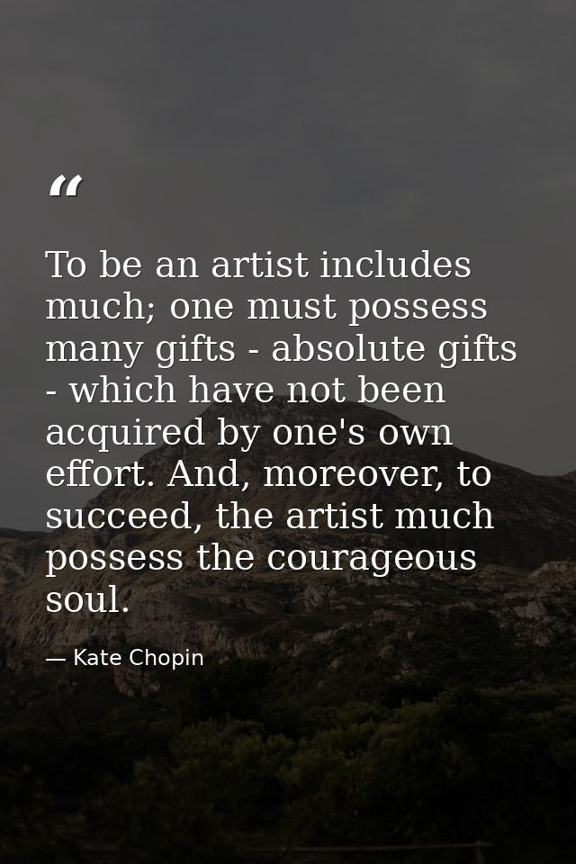 To be an artist includes much; one must possess many gifts - absolute gifts - which have not been acquired by one's own  — Kate Chopin